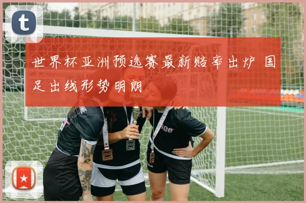 世界杯亚洲预选赛最新赔率出炉 国足出线形势明朗