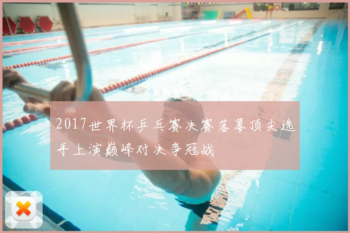 2017世界杯乒乓赛决赛落幕顶尖选手上演巅峰对决争冠战