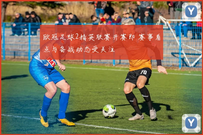 欧冠足球2精英联赛开赛即 赛事看点与备战动态受关注