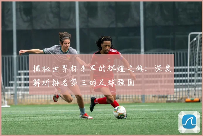 揭秘世界杯季军的辉煌之路：深度解析排名第三的足球强国