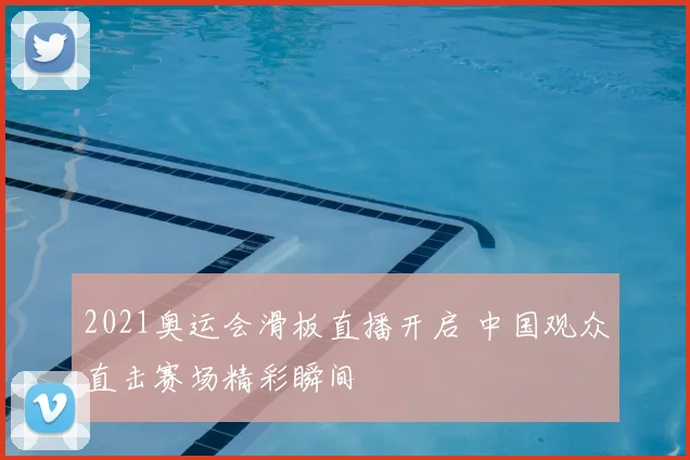 2021奥运会滑板直播开启 中国观众直击赛场精彩瞬间