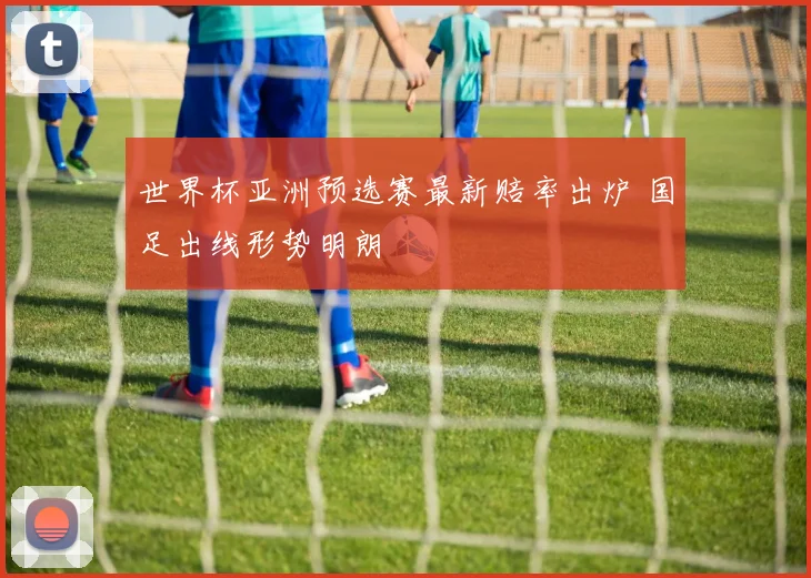 世界杯亚洲预选赛最新赔率出炉 国足出线形势明朗