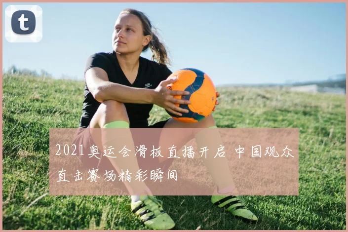 2021奥运会滑板直播开启 中国观众直击赛场精彩瞬间