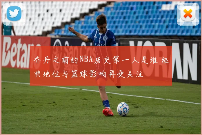 乔丹之前的NBA历史第一人是谁 经典地位与篮球影响再受关注
