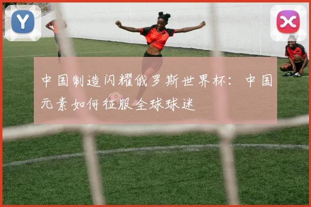 中国制造闪耀俄罗斯世界杯：中国元素如何征服全球球迷